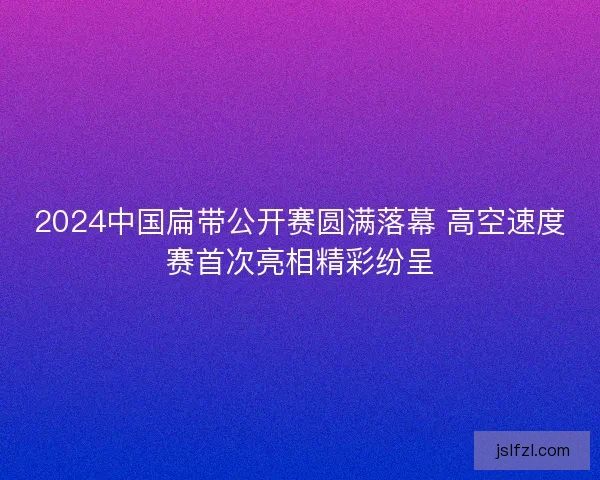 2024中国扁带公开赛圆满落幕 高空速度赛首次亮相精彩纷呈