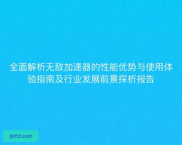 全面解析无敌加速器的性能优势与使用体验指南及行业发展前景探析报告