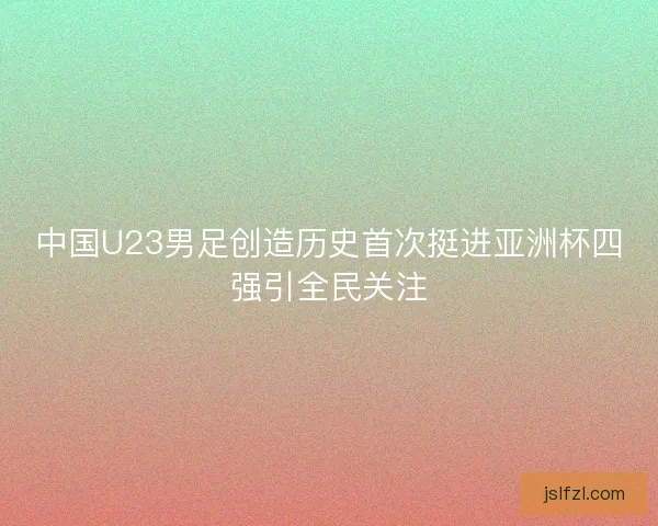 中国U23男足创造历史首次挺进亚洲杯四强引全民关注